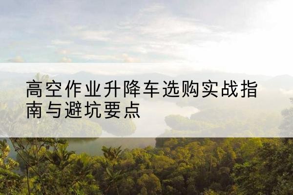 南丹升降车怎么选-高空作业升降车选购实战指南与避坑要点