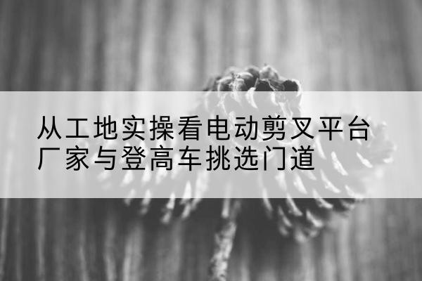南丹电动剪叉升降平台厂家-从工地实操看电动剪叉平台厂家与登高车挑选门道