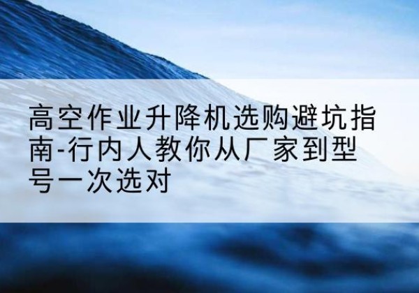 南丹升降平台厂家-高空作业升降机选购避坑指南-行内人教你从厂家到型号一次选对