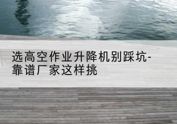 南丹剪叉式升降机厂家-选高空作业升降机别踩坑-靠谱厂家这样挑