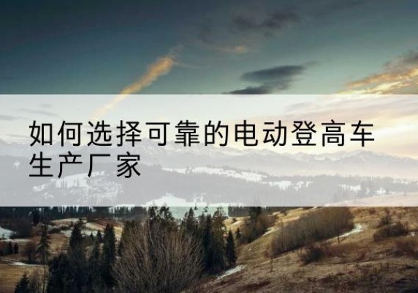 南丹电动登高车厂家-如何选择可靠的电动登高车生产厂家