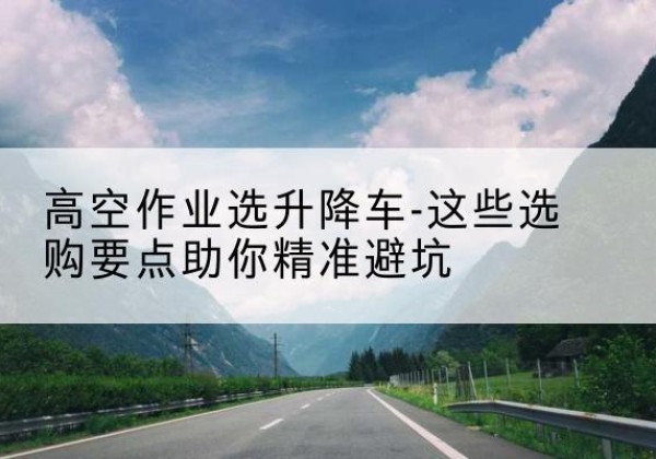 南丹升降车厂家-高空作业选升降车-这些选购要点助你*避坑