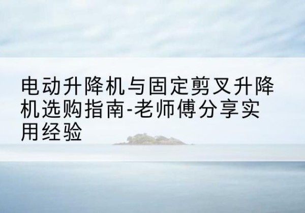 南丹电动升降机怎么选-电动升降机与固定剪叉升降机选购指南-老师傅分享实用经验
