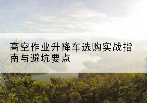 南丹升降车怎么选-高空作业升降车选购实战指南与避坑要点