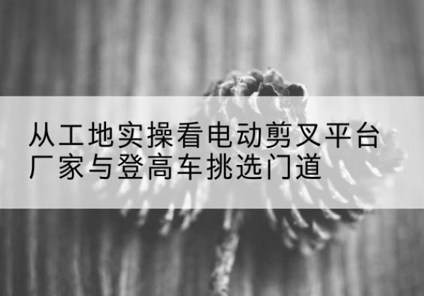 南丹电动剪叉升降平台厂家-从工地实操看电动剪叉平台厂家与登高车挑选门道